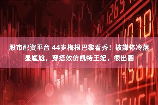 股市配资平台 44岁梅根巴黎看秀！被媒体冷落显尴尬，穿搭效仿凯特王妃，很出圈