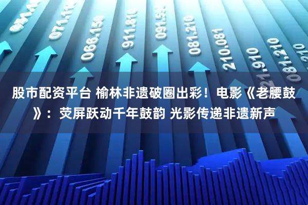股市配资平台 榆林非遗破圈出彩！电影《老腰鼓》：荧屏跃动千年鼓韵 光影传递非遗新声