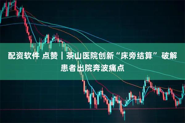 配资软件 点赞｜茶山医院创新“床旁结算” 破解患者出院奔波痛点
