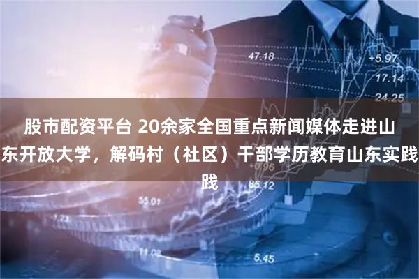 股市配资平台 20余家全国重点新闻媒体走进山东开放大学，解码村（社区）干部学历教育山东实践