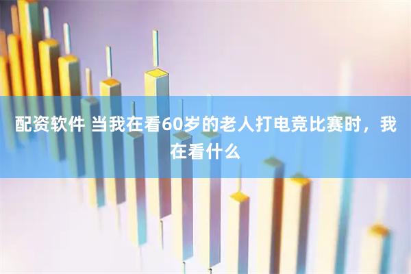 配资软件 当我在看60岁的老人打电竞比赛时，我在看什么