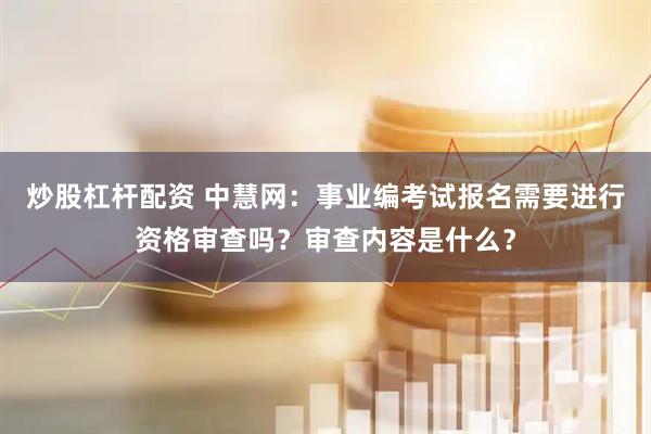 炒股杠杆配资 中慧网：事业编考试报名需要进行资格审查吗？审查内容是什么？