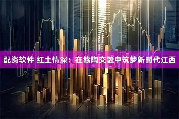 配资软件 红土情深：在赣陶交融中筑梦新时代江西