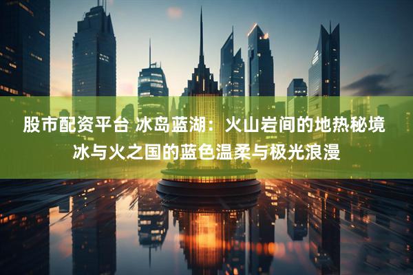 股市配资平台 冰岛蓝湖：火山岩间的地热秘境 冰与火之国的蓝色温柔与极光浪漫