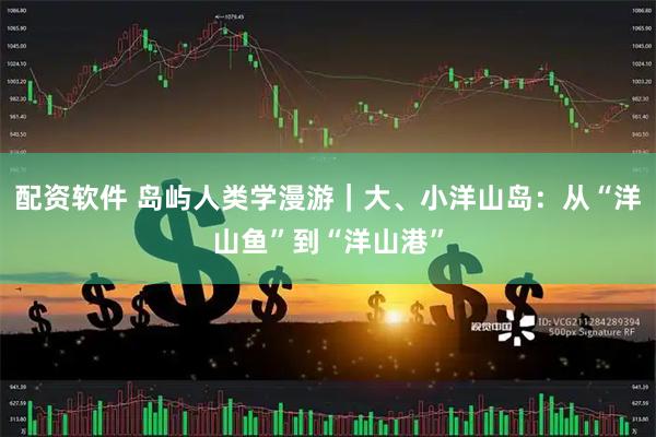配资软件 岛屿人类学漫游｜大、小洋山岛：从“洋山鱼”到“洋山港”