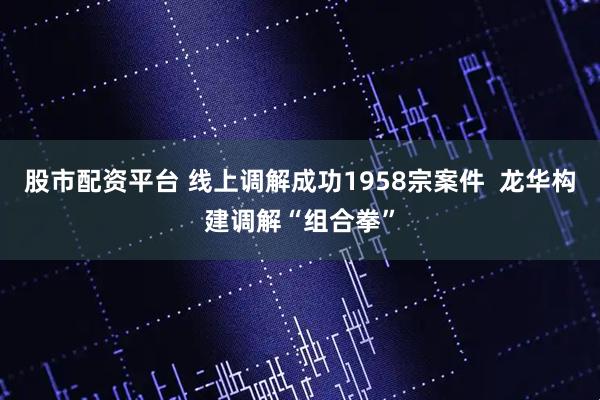 股市配资平台 线上调解成功1958宗案件  龙华构建调解“组合拳”
