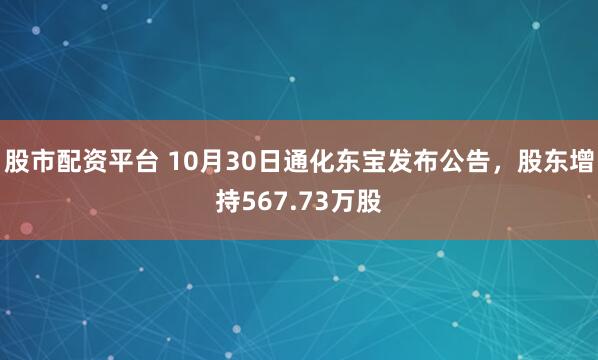 股市配资平台 10月30日通化东宝发布公告，股东增持567.73万股
