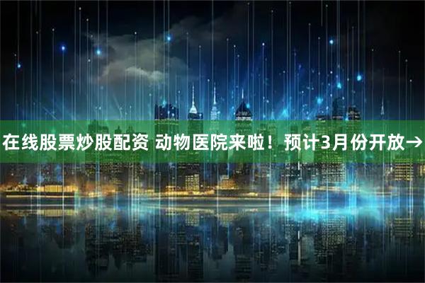 在线股票炒股配资 动物医院来啦！预计3月份开放→