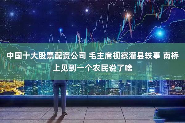 中国十大股票配资公司 毛主席视察灌县轶事 南桥上见到一个农民说了啥