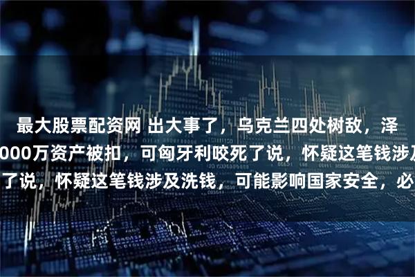 最大股票配资网 出大事了，乌克兰四处树敌，泽连斯基急得团团转，7000万资产被扣，可匈牙利咬死了说，怀疑这笔钱涉及洗钱，可能影响国家安全，必须调查
