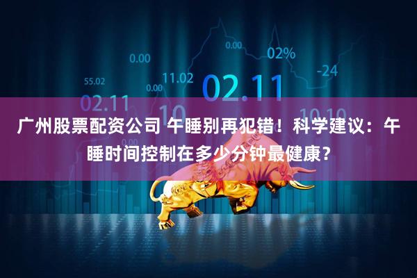 广州股票配资公司 午睡别再犯错！科学建议：午睡时间控制在多少分钟最健康？