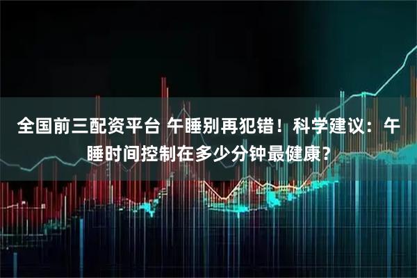 全国前三配资平台 午睡别再犯错！科学建议：午睡时间控制在多少分钟最健康？