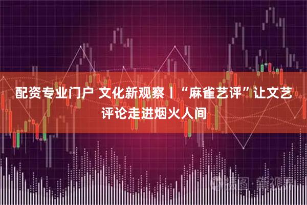 配资专业门户 文化新观察丨“麻雀艺评”让文艺评论走进烟火人间