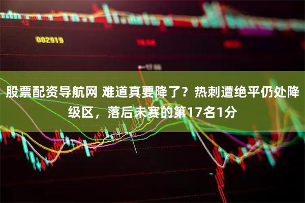 股票配资导航网 难道真要降了？热刺遭绝平仍处降级区，落后未赛的第17名1分