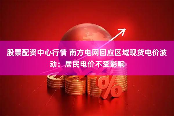 股票配资中心行情 南方电网回应区域现货电价波动：居民电价不受影响