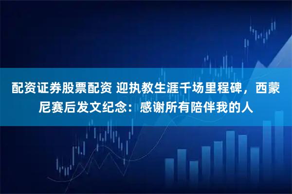 配资证券股票配资 迎执教生涯千场里程碑，西蒙尼赛后发文纪念：感谢所有陪伴我的人