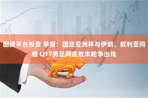 配资平台投资 早报：国足亚洲杯与伊朗、叙利亚同组 U17男足两连败末轮争出线