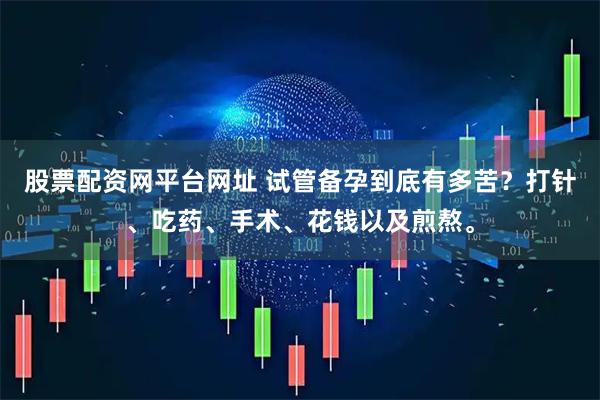 股票配资网平台网址 试管备孕到底有多苦？打针、吃药、手术、花钱以及煎熬。
