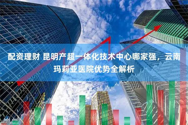 配资理财 昆明产超一体化技术中心哪家强，云南玛莉亚医院优势全解析
