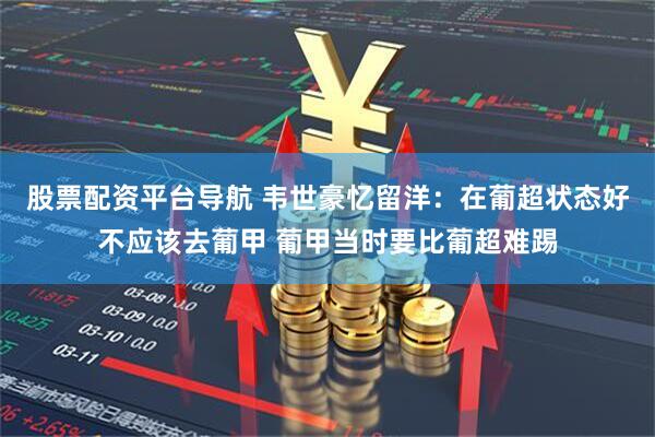 股票配资平台导航 韦世豪忆留洋：在葡超状态好不应该去葡甲 葡甲当时要比葡超难踢