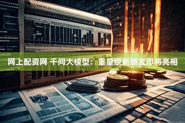 网上配资网 千问大模型：重量级新朋友即将亮相