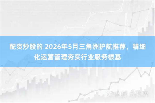 配资炒股的 2026年5月三角洲护航推荐，精细化运营管理夯实行业服务根基