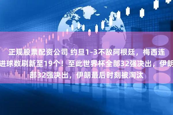 正规股票配资公司 约旦1-3不敌阿根廷，梅西连场进球，世界杯进球数刷新至19个！至此世界杯全部32强决出，伊朗最后时刻被淘汰