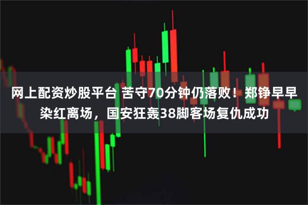 网上配资炒股平台 苦守70分钟仍落败！郑铮早早染红离场，国安狂轰38脚客场复仇成功