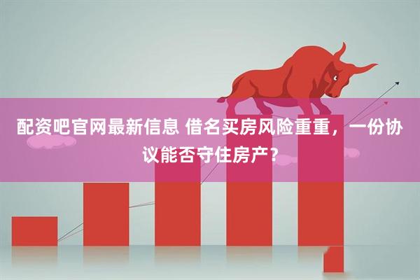 配资吧官网最新信息 借名买房风险重重，一份协议能否守住房产？